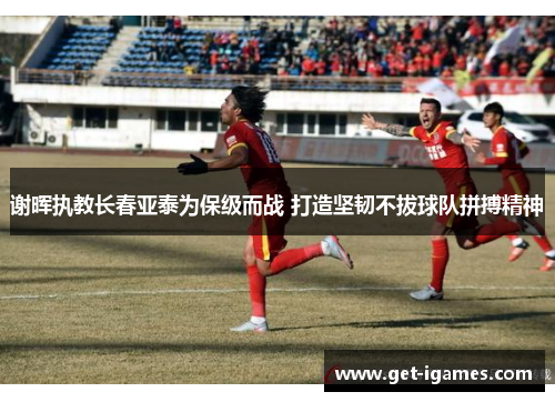谢晖执教长春亚泰为保级而战 打造坚韧不拔球队拼搏精神 谢晖执教长春亚泰为保级而战 打造坚韧不拔球队拼搏精神