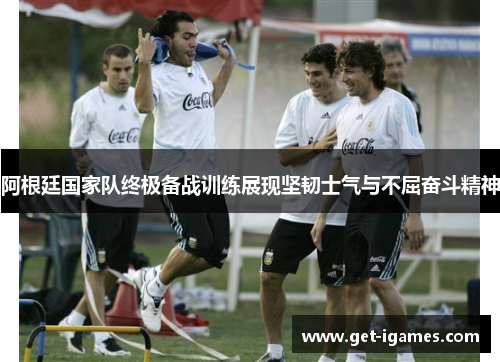 阿根廷国家队终极备战训练展现坚韧士气与不屈奋斗精神