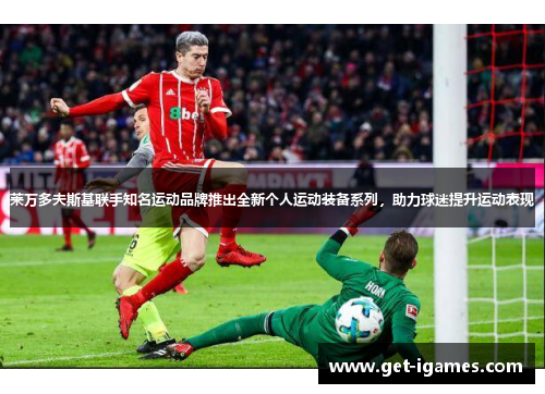 莱万多夫斯基联手知名运动品牌推出全新个人运动装备系列，助力球迷提升运动表现