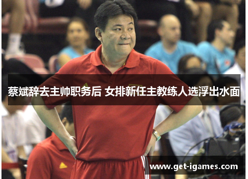 蔡斌辞去主帅职务后 女排新任主教练人选浮出水面