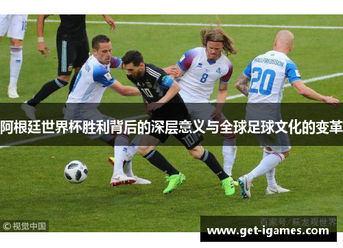 阿根廷世界杯胜利背后的深层意义与全球足球文化的变革