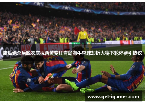 康瓜绝杀后脱衣庆祝两黄变红青岛海牛赢球却折大将下轮停赛引热议 康瓜绝杀后脱衣庆祝两黄变红青岛海牛赢球却折大将下轮停赛引热议