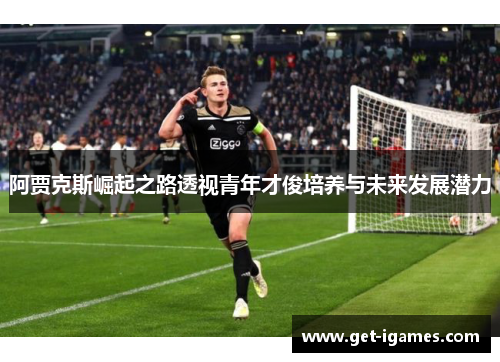 阿贾克斯崛起之路透视青年才俊培养与未来发展潜力 阿贾克斯崛起之路透视青年才俊培养与未来发展潜力