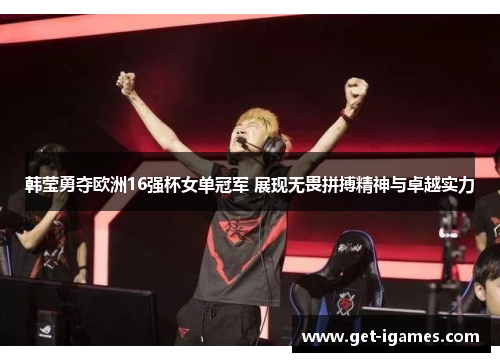 韩莹勇夺欧洲16强杯女单冠军 展现无畏拼搏精神与卓越实力